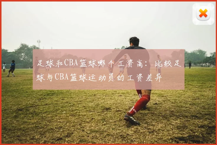 足球和CBA篮球哪个工资高：比较足球与CBA篮球运动员的工资差异